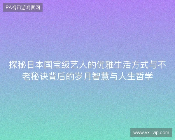 探秘日本国宝级艺人的优雅生活方式与不老秘诀背后的岁月智慧与人生哲学